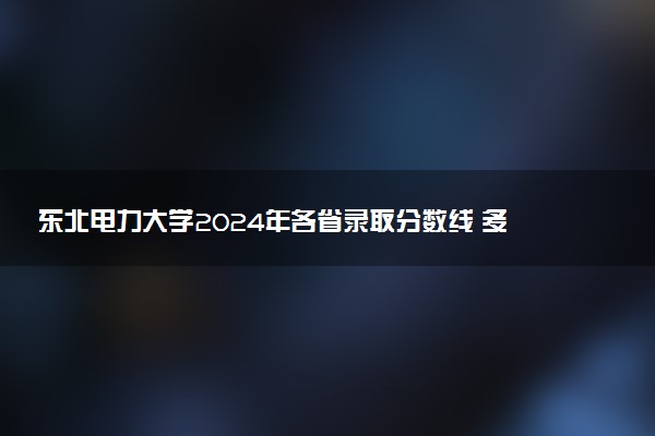东北电力大学2024年各省录取分数线 多少分能考上