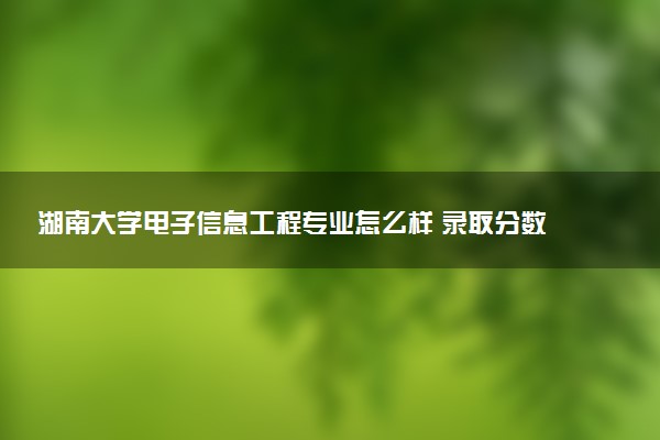湖南大学电子信息工程专业怎么样 录取分数线多少