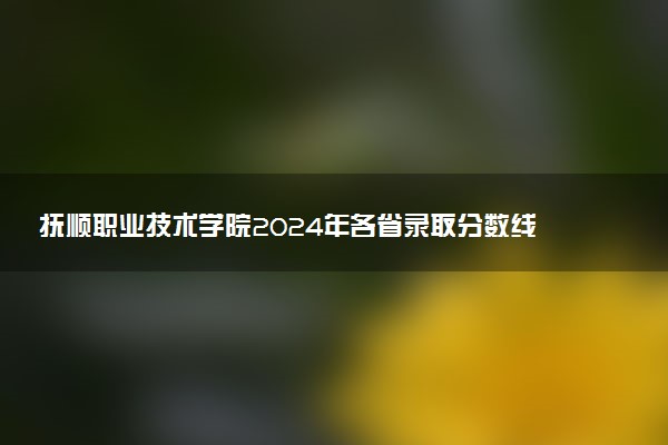 抚顺职业技术学院2024年各省录取分数线 多少分能考上