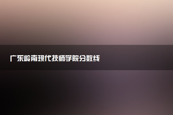 广东岭南现代技师学院分数线