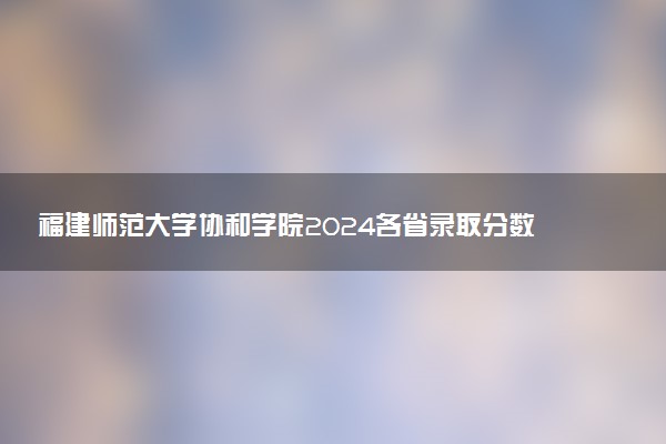福建师范大学协和学院2024各省录取分数线及最低位次是多少