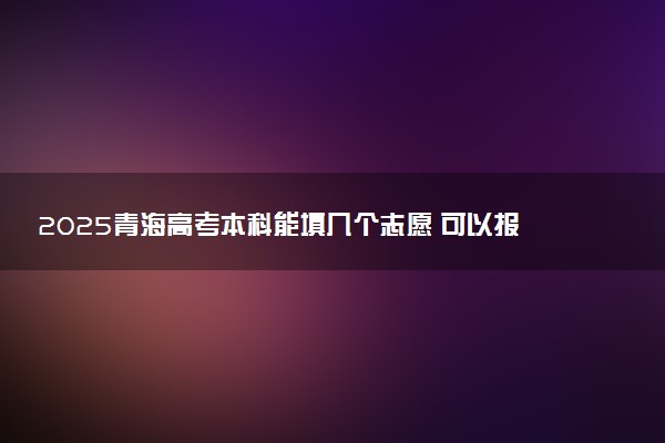 2025青海高考本科能填几个志愿 可以报几个学校和专业