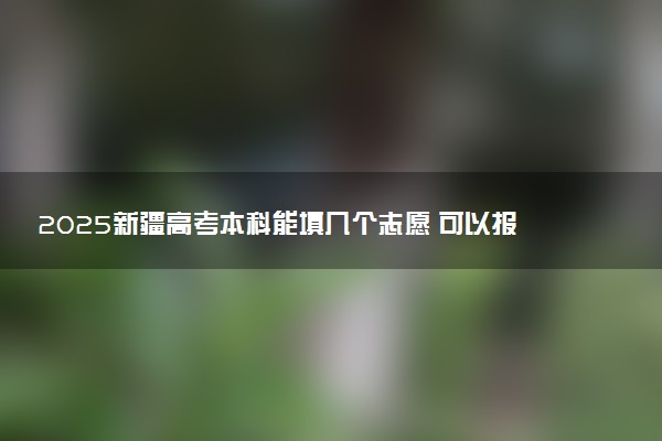 2025新疆高考本科能填几个志愿 可以报几个学校和专业