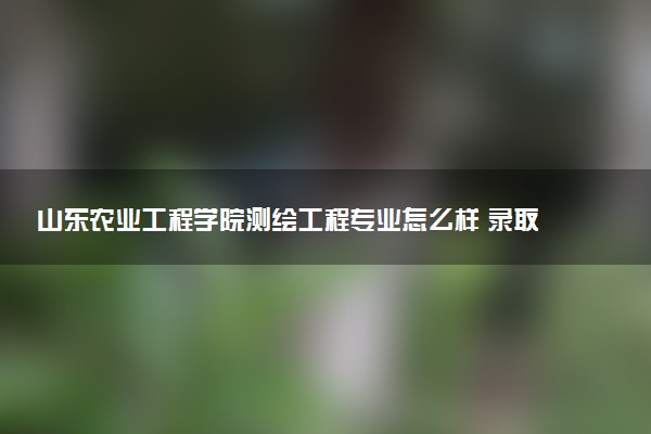 山东农业工程学院测绘工程专业怎么样 录取分数线多少