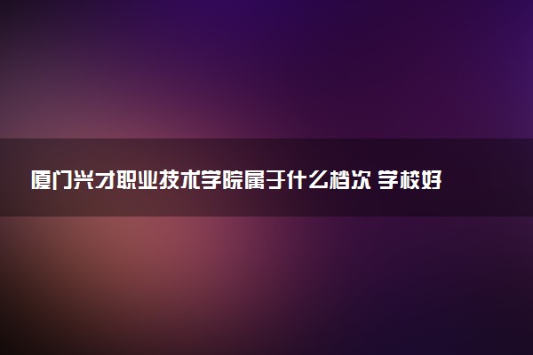 厦门兴才职业技术学院属于什么档次 学校好不好