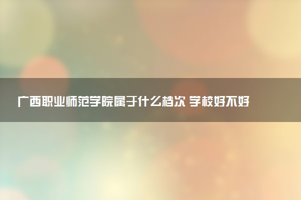 广西职业师范学院属于什么档次 学校好不好