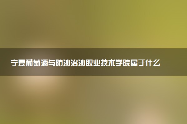 宁夏葡萄酒与防沙治沙职业技术学院属于什么档次 学校好不好