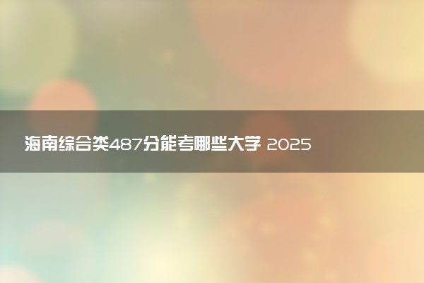 海南综合类487分能考哪些大学 2025考生稳上的大学名单