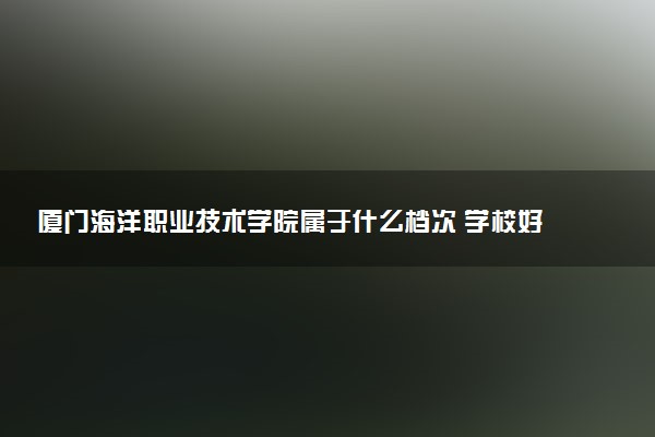 厦门海洋职业技术学院属于什么档次 学校好不好