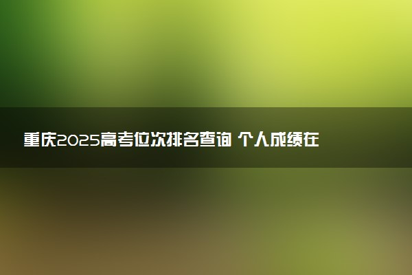 重庆2025高考位次排名查询 个人成绩在全省排名怎么查