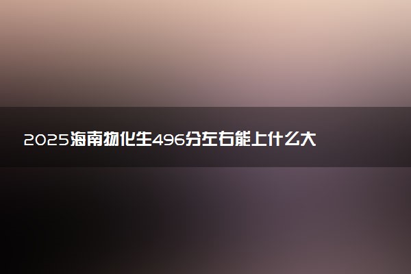 2025海南物化生496分左右能上什么大学 可以报考的院校名单