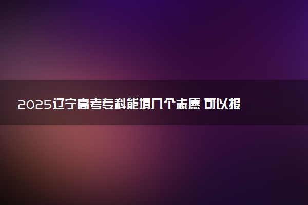 2025辽宁高考专科能填几个志愿 可以报几个学校和专业