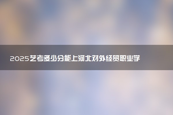2025艺考多少分能上河北对外经贸职业学院 最低分数线是多少