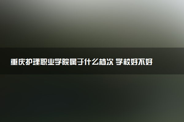重庆护理职业学院属于什么档次 学校好不好