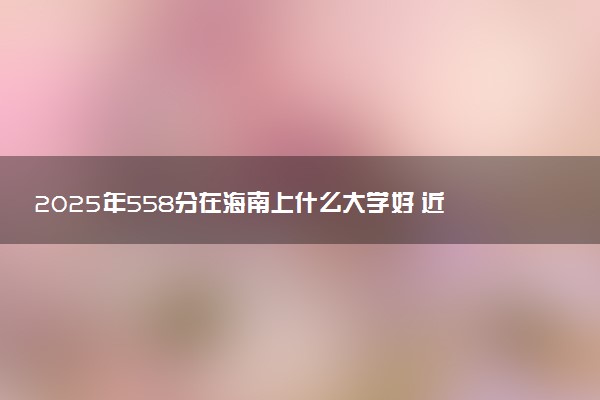 2025年558分在海南上什么大学好 近三年录取分数线是多少