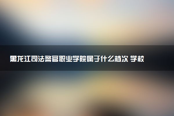 黑龙江司法警官职业学院属于什么档次 学校好不好