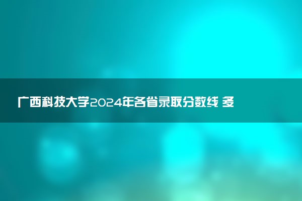 广西科技大学2024年各省录取分数线 多少分能考上
