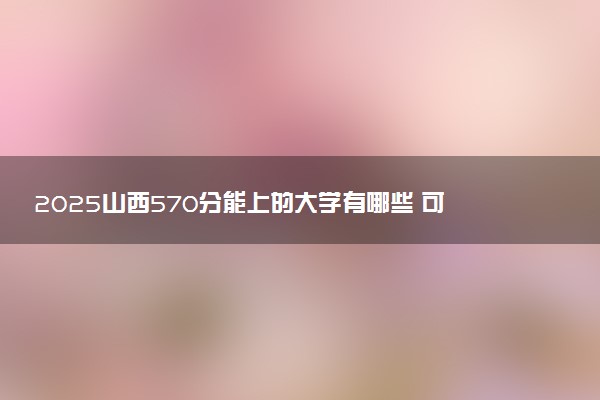 2025山西570分能上的大学有哪些 可以报考院校名单