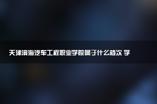 天津滨海汽车工程职业学院属于什么档次 学校好不好