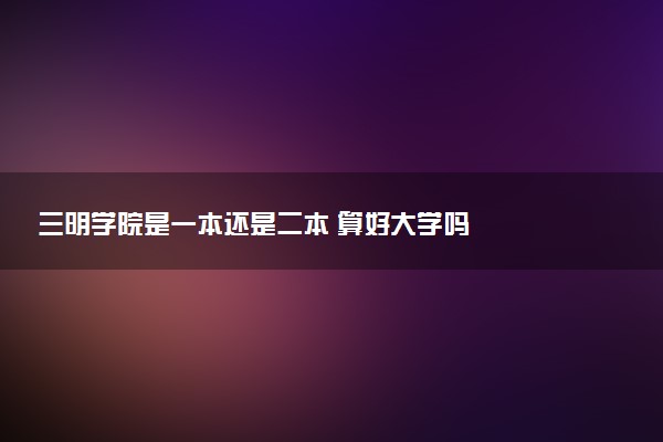 三明学院是一本还是二本 算好大学吗