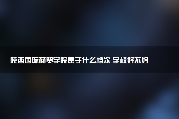 陕西国际商贸学院属于什么档次 学校好不好