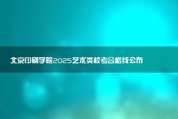北京印刷学院2025艺术类校考合格线公布 各专业分数线汇总