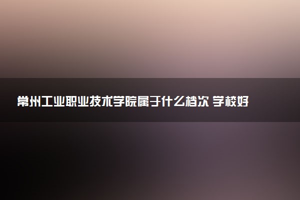 常州工业职业技术学院属于什么档次 学校好不好