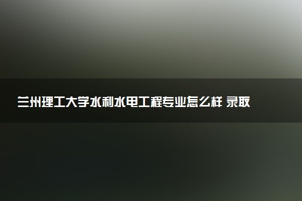 兰州理工大学水利水电工程专业怎么样 录取分数线多少
