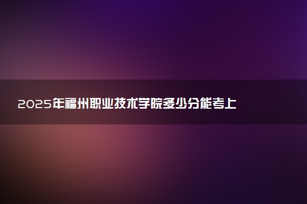 2025年福州职业技术学院多少分能考上 最低分及位次