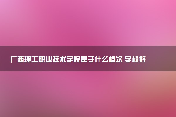 广西理工职业技术学院属于什么档次 学校好不好