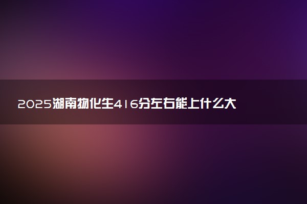 2025湖南物化生416分左右能上什么大学 可以报考的院校名单