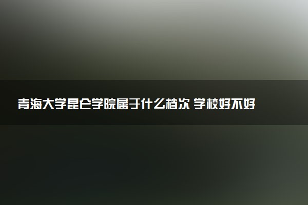 青海大学昆仑学院属于什么档次 学校好不好