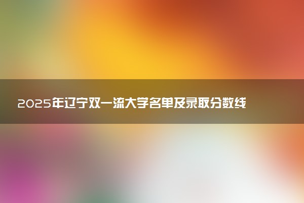 2025年辽宁双一流大学名单及录取分数线 全国排名第几