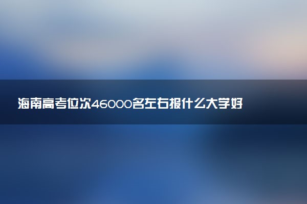 海南高考位次46000名左右报什么大学好（2025年参考）