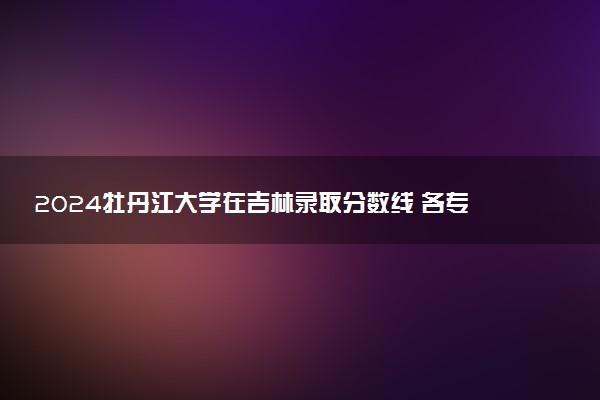 2024牡丹江大学在吉林录取分数线 各专业分数及位次