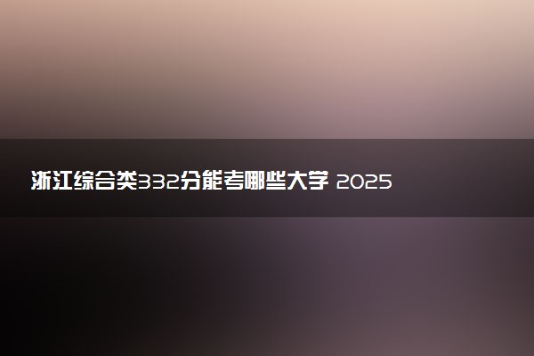 浙江综合类332分能考哪些大学 2025考生稳上的大学名单