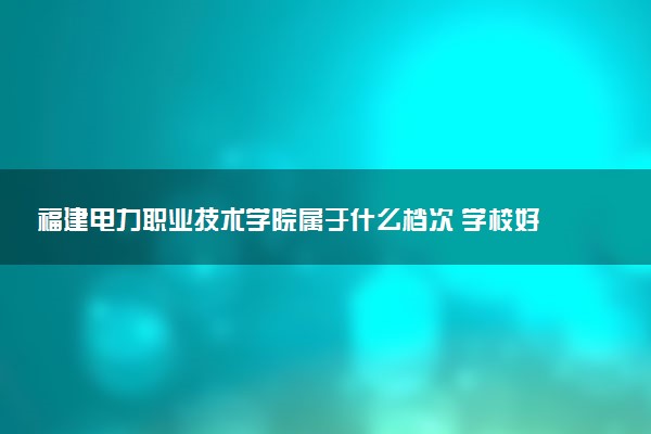 福建电力职业技术学院属于什么档次 学校好不好