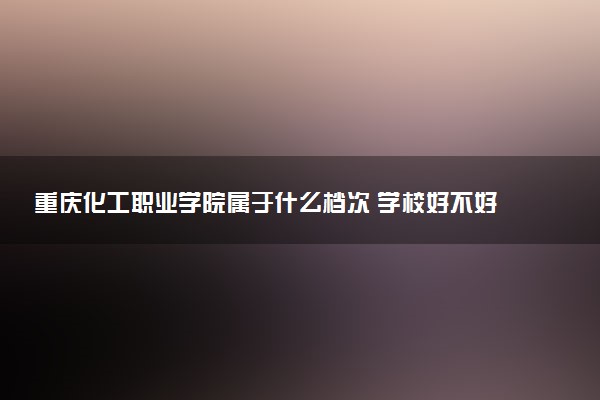 重庆化工职业学院属于什么档次 学校好不好
