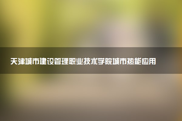 天津城市建设管理职业技术学院城市热能应用技术专业怎么样 录取分数线多少