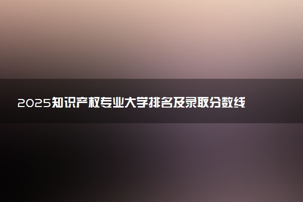 2025知识产权专业大学排名及录取分数线