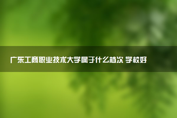 广东工商职业技术大学属于什么档次 学校好不好