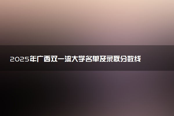 2025年广西双一流大学名单及录取分数线 全国排名第几