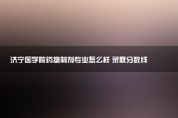 济宁医学院药物制剂专业怎么样 录取分数线多少
