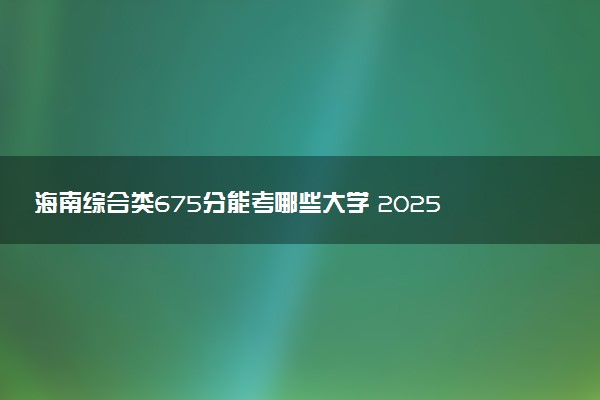 海南综合类675分能考哪些大学 2025考生稳上的大学名单