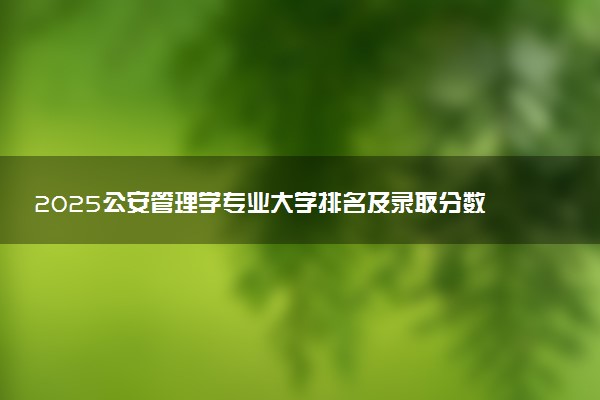 2025公安管理学专业大学排名及录取分数线