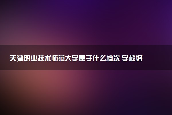 天津职业技术师范大学属于什么档次 学校好不好