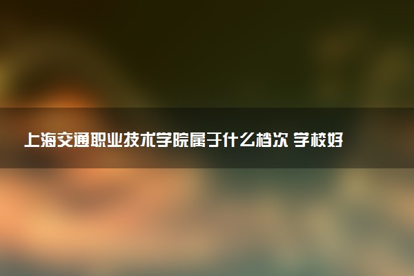 上海交通职业技术学院属于什么档次 学校好不好