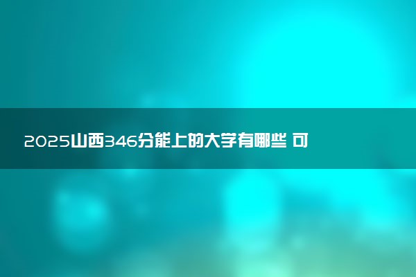2025山西346分能上的大学有哪些 可以报考院校名单
