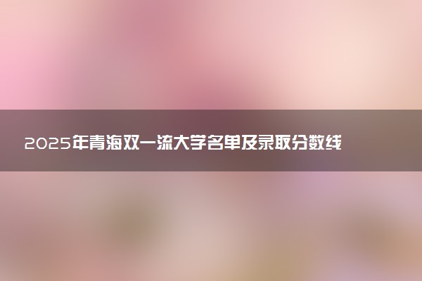 2025年青海双一流大学名单及录取分数线 全国排名第几