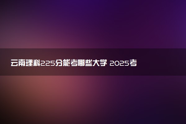 云南理科225分能考哪些大学 2025考生稳上的大学名单